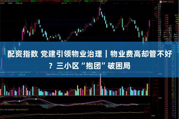 配资指数 党建引领物业治理｜物业费高却管不好？三小区“抱团”破困局