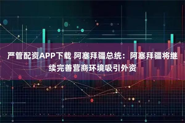 严管配资APP下载 阿塞拜疆总统：阿塞拜疆将继续完善营商环境吸引外资