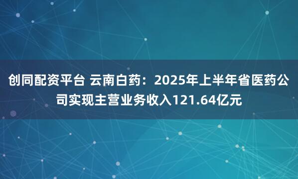 创同配资平台 云南白药：2025年上半年省医药公司实现主营业务收入121.64亿元