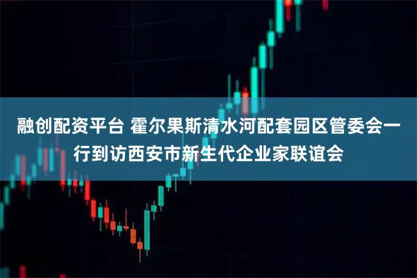 融创配资平台 霍尔果斯清水河配套园区管委会一行到访西安市新生代企业家联谊会