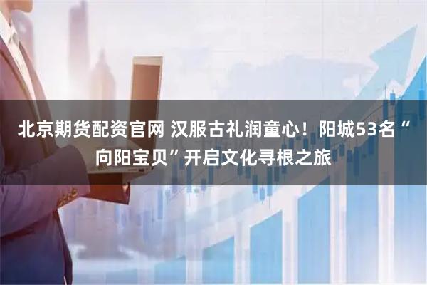 北京期货配资官网 汉服古礼润童心！阳城53名“向阳宝贝”开启文化寻根之旅