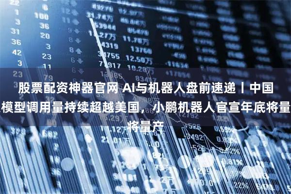 股票配资神器官网 AI与机器人盘前速递丨中国大模型调用量持续超越美国，小鹏机器人官宣年底将量产