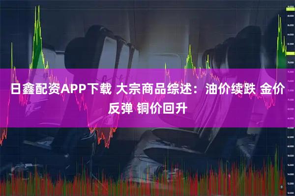 日鑫配资APP下载 大宗商品综述：油价续跌 金价反弹 铜价回升