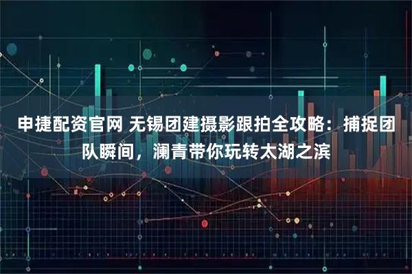 申捷配资官网 无锡团建摄影跟拍全攻略:捕捉团队瞬间,澜青带你玩转太湖之滨