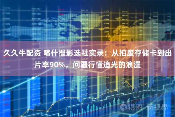 久久牛配资 喀什摄影选社实录：从拍废存储卡到出片率90%，问疆行懂追光的浪漫