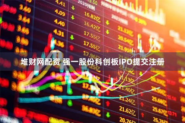 堆财网配资 强一股份科创板IPO提交注册