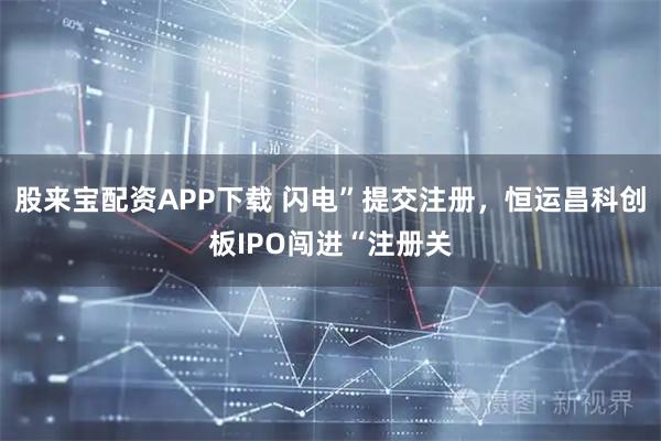 股来宝配资APP下载 闪电”提交注册，恒运昌科创板IPO闯进“注册关