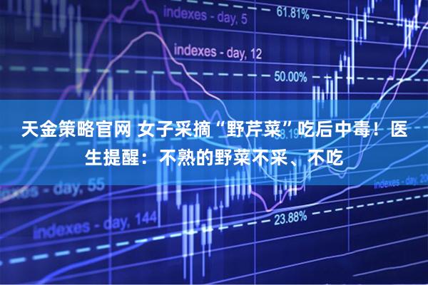 天金策略官网 女子采摘“野芹菜”吃后中毒！医生提醒：不熟的野菜不采、不吃