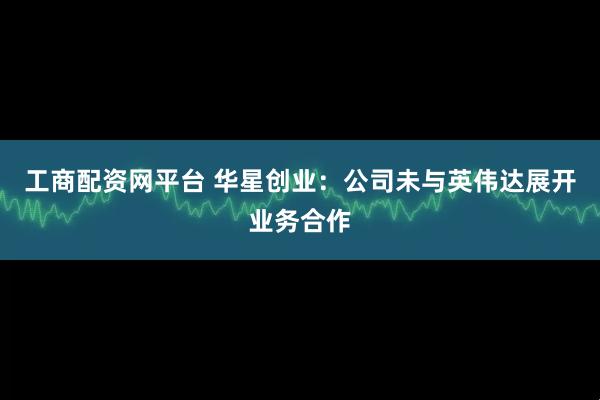 工商配资网平台 华星创业：公司未与英伟达展开业务合作