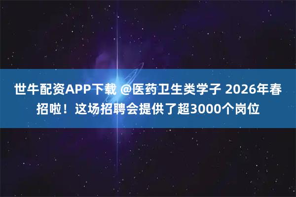 世牛配资APP下载 @医药卫生类学子 2026年春招啦！这场招聘会提供了超3000个岗位