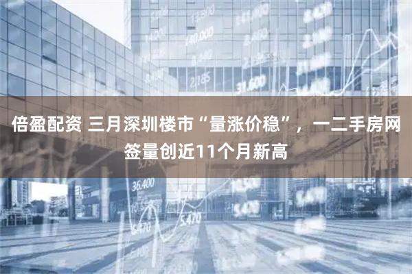 倍盈配资 三月深圳楼市“量涨价稳”，一二手房网签量创近11个月新高