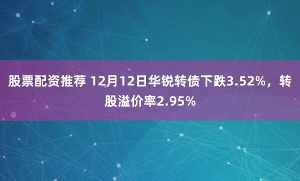 股票配资推荐 12月12日华锐转债下跌3.52%，转股溢价率2.95%