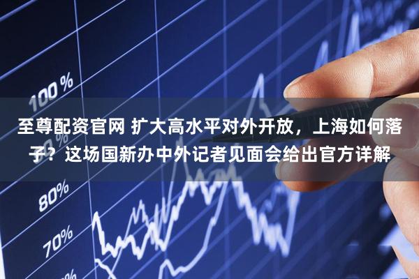 至尊配资官网 扩大高水平对外开放，上海如何落子？这场国新办中外记者见面会给出官方详解