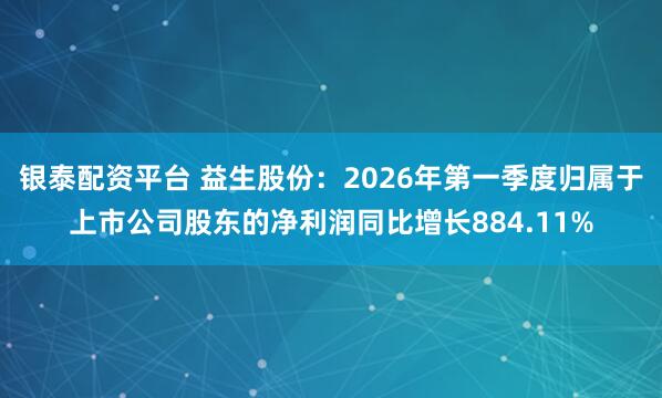 银泰配资平台 益生股份：2026年第一季度归属于上市公司股东的净利润同比增长884.11%