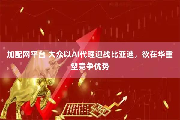 加配网平台 大众以AI代理迎战比亚迪，欲在华重塑竞争优势
