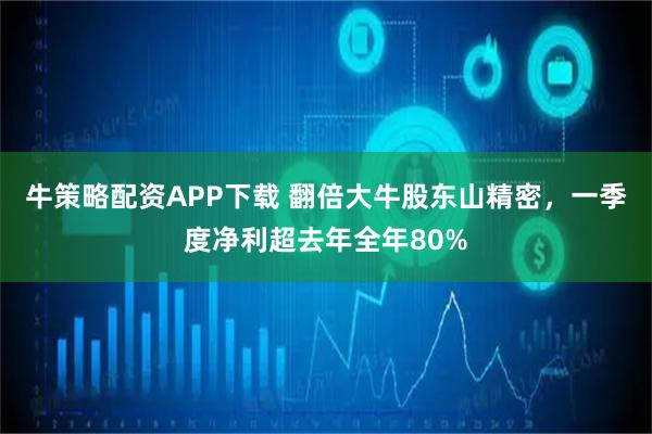 牛策略配资APP下载 翻倍大牛股东山精密，一季度净利超去年全年80%