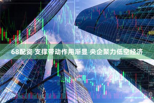 68配资 支撑带动作用渐显 央企聚力低空经济