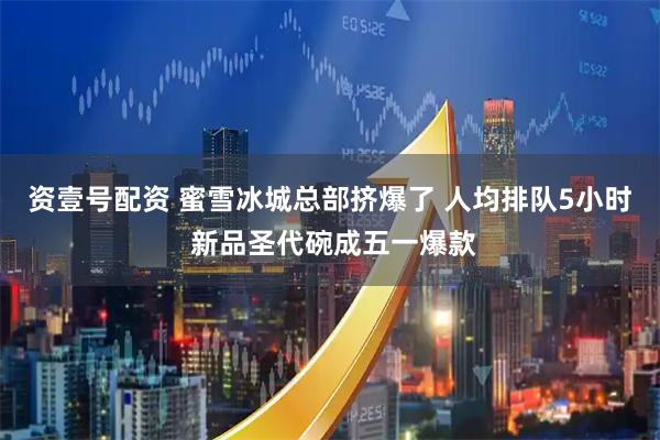 资壹号配资 蜜雪冰城总部挤爆了 人均排队5小时 新品圣代碗成五一爆款