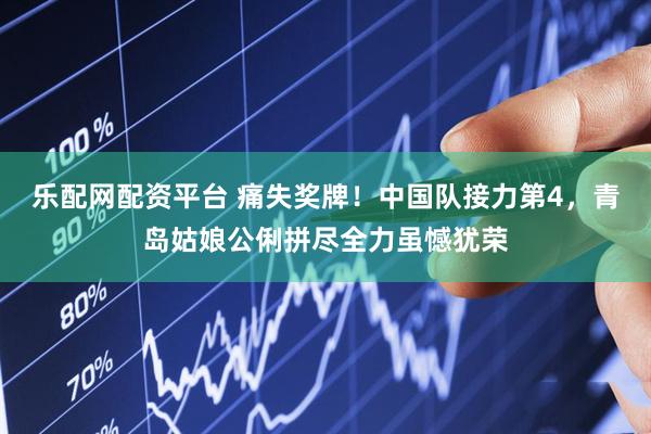 乐配网配资平台 痛失奖牌！中国队接力第4，青岛姑娘公俐拼尽全力虽憾犹荣