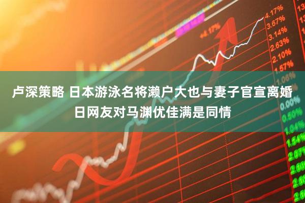 卢深策略 日本游泳名将濑户大也与妻子官宣离婚日网友对马渊优佳满是同情