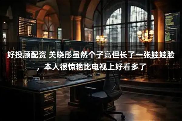 好投顾配资 关晓彤虽然个子高但长了一张娃娃脸，本人很惊艳比电视上好看多了