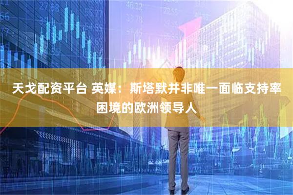 天戈配资平台 英媒：斯塔默并非唯一面临支持率困境的欧洲领导人
