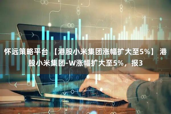 怀远策略平台 【港股小米集团涨幅扩大至5%】 港股小米集团-W涨幅扩大至5%，报3